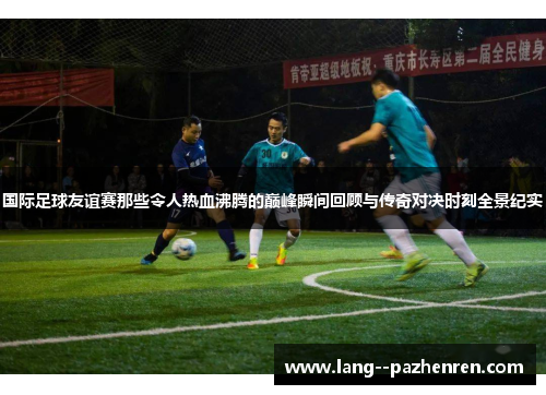 国际足球友谊赛那些令人热血沸腾的巅峰瞬间回顾与传奇对决时刻全景纪实