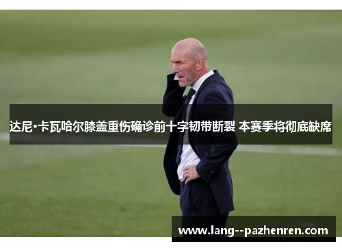 达尼·卡瓦哈尔膝盖重伤确诊前十字韧带断裂 本赛季将彻底缺席